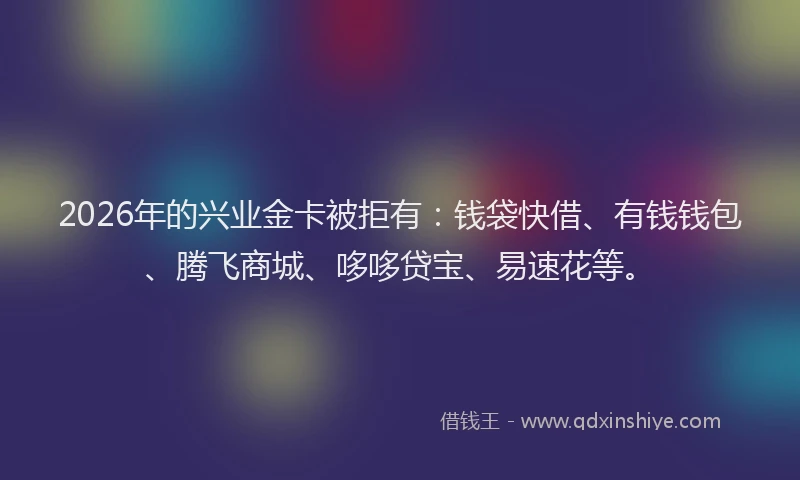 2026年的兴业金卡被拒有：钱袋快借、有钱钱包、腾飞商城、哆哆贷宝、易速花等。