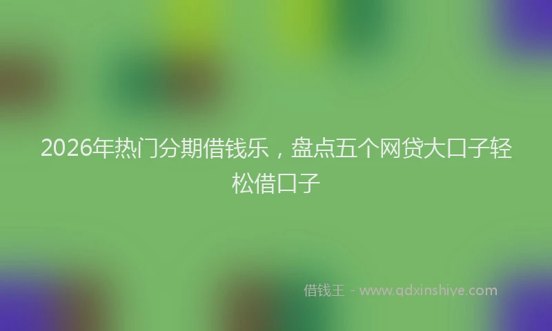 2026年热门分期借钱乐，盘点五个网贷大口子轻松借口子