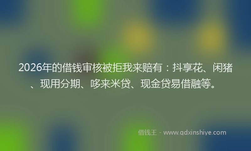 2026年的借钱审核被拒我来赔有：抖享花、闲猪、现用分期、哆来米贷、现金贷易借融等。