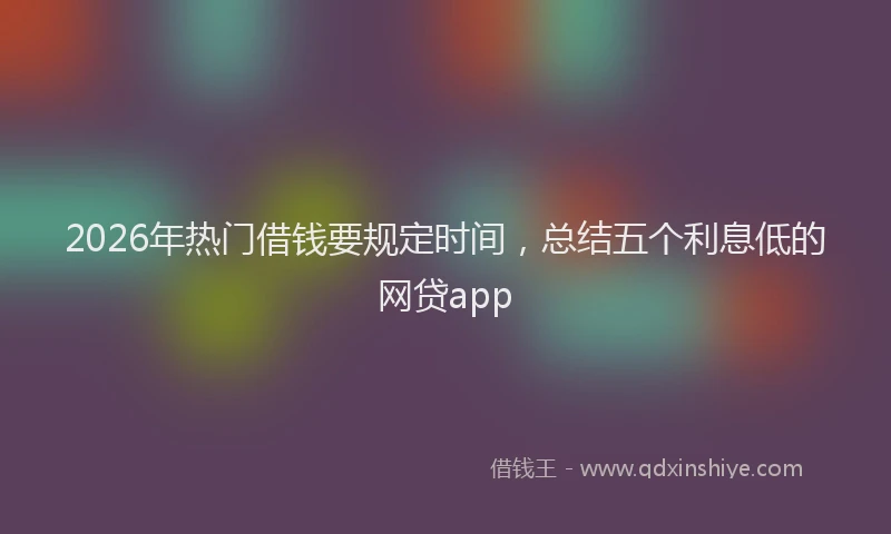 2026年热门借钱要规定时间，总结五个利息低的网贷app