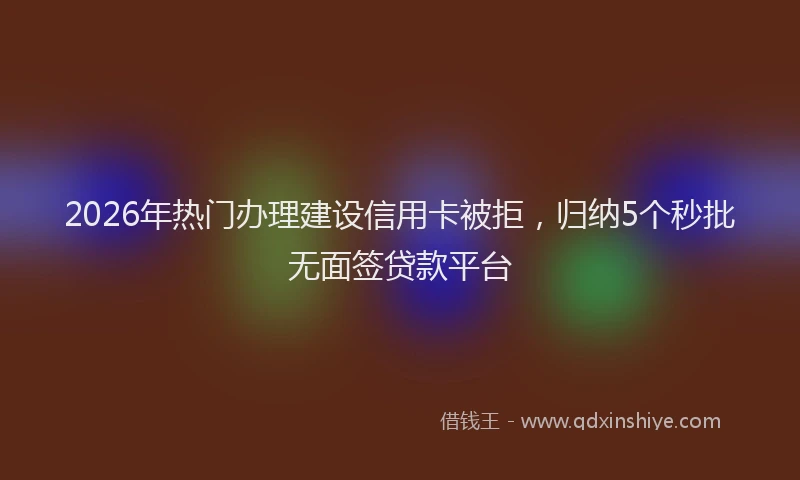 2026年热门办理建设信用卡被拒，归纳5个秒批无面签贷款平台