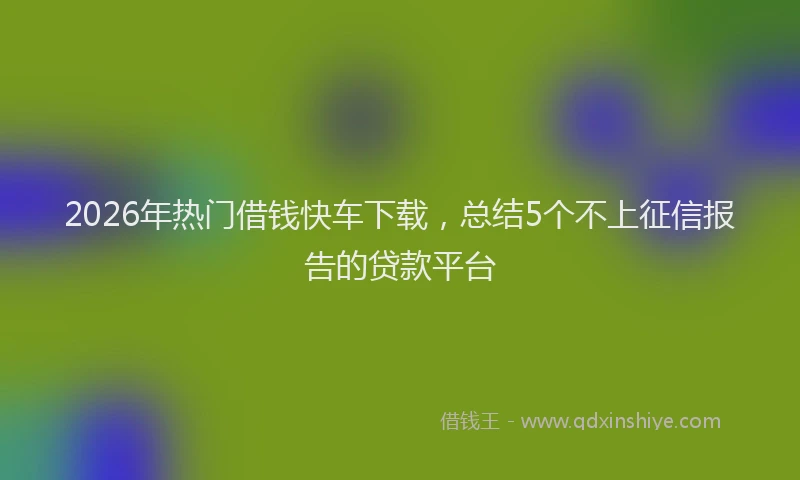 2026年热门借钱快车下载，总结5个不上征信报告的贷款平台