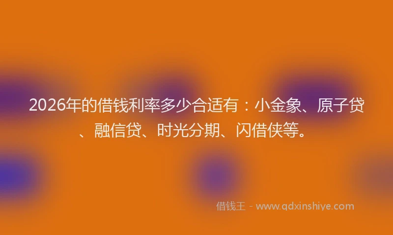 2026年的借钱利率多少合适有：小金象、原子贷、融信贷、时光分期、闪借侠等。