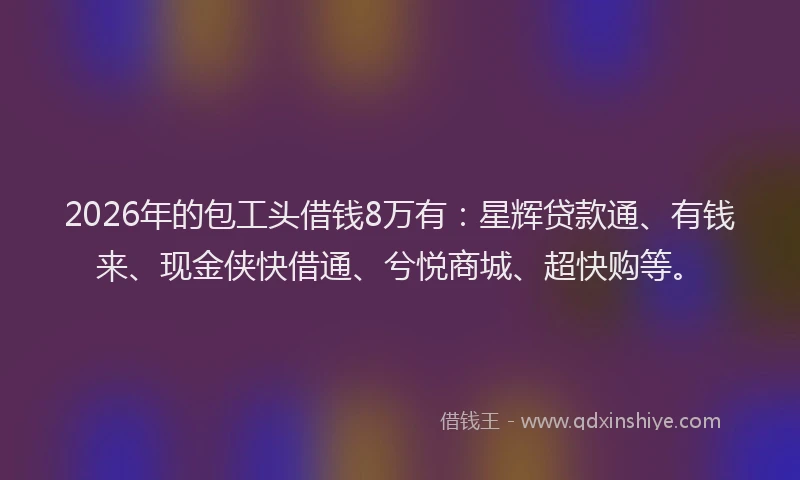 2026年的包工头借钱8万有：星辉贷款通、有钱来、现金侠快借通、兮悦商城、超快购等。