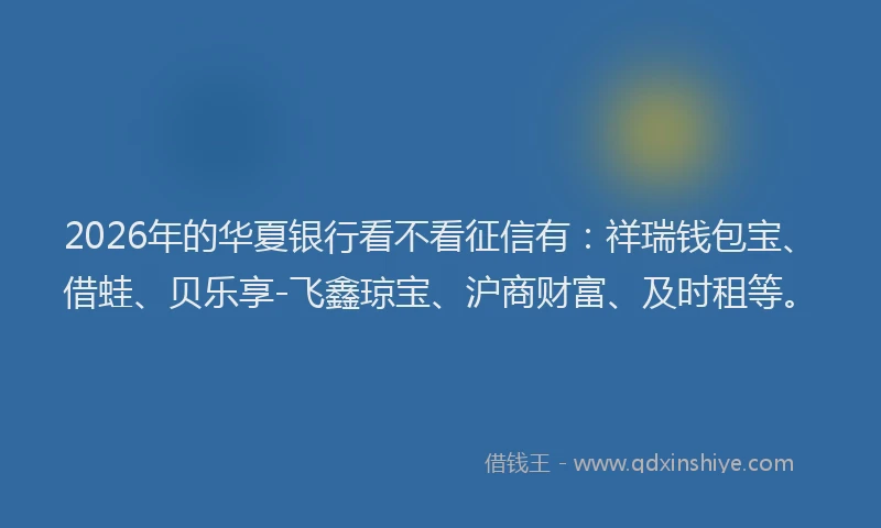 2026年的华夏银行看不看征信有：祥瑞钱包宝、借蛙、贝乐享-飞鑫琼宝、沪商财富、及时租等。