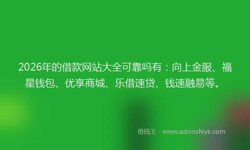 2026年的借款网站大全可靠吗有：向上金服、福星钱包、优享商城、乐借速贷、钱速融易等。