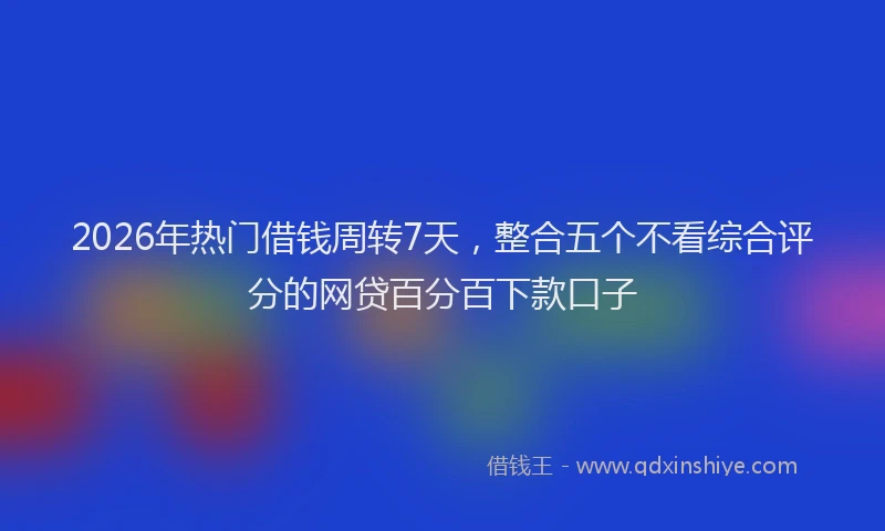 2026年热门借钱周转7天，整合五个不看综合评分的网贷百分百下款口子
