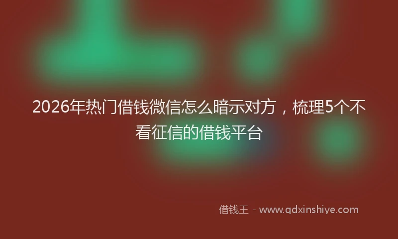2026年热门借钱微信怎么暗示对方，梳理5个不看征信的借钱平台