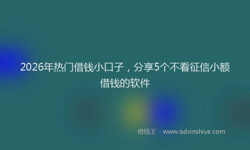 2026年热门借钱小口子，分享5个不看征信小额借钱的软件