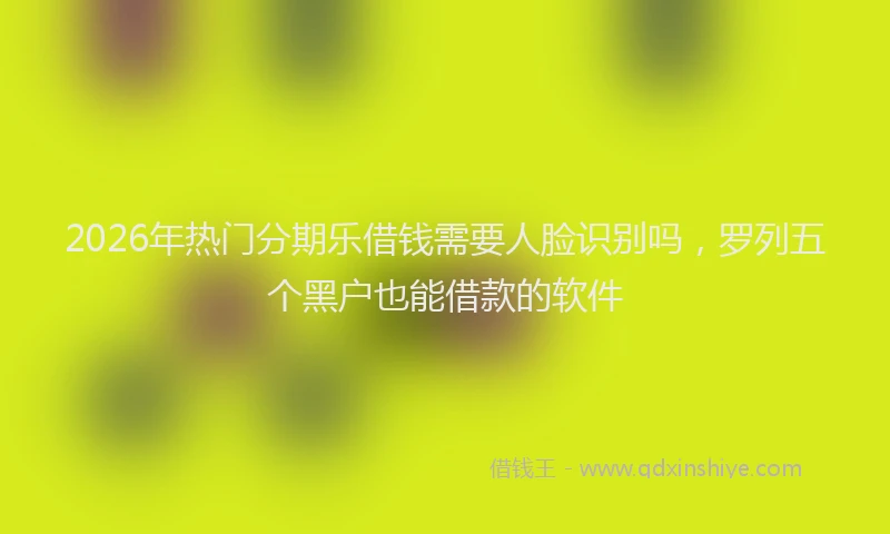 2026年热门分期乐借钱需要人脸识别吗，罗列五个黑户也能借款的软件