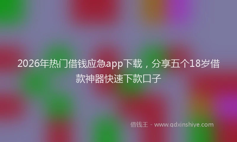 2026年热门借钱应急app下载，分享五个18岁借款神器快速下款口子