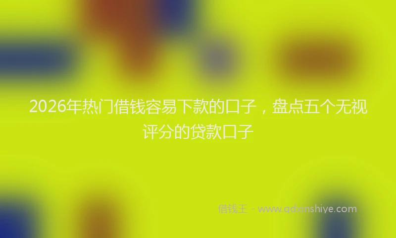 2026年热门借钱容易下款的口子，盘点五个无视评分的贷款口子