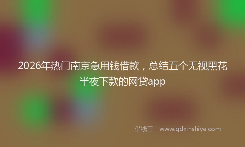 2026年热门南京急用钱借款，总结五个无视黑花半夜下款的网贷app