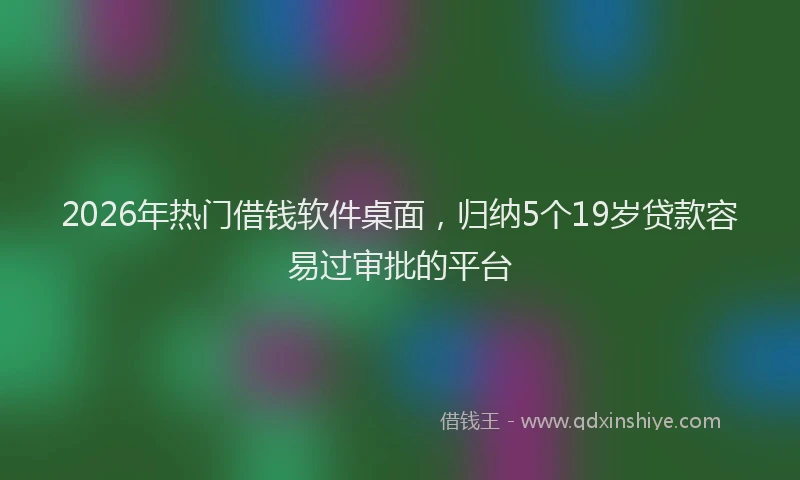 2026年热门借钱软件桌面，归纳5个19岁贷款容易过审批的平台