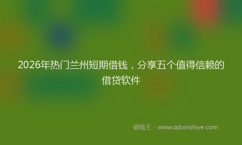 2026年热门兰州短期借钱，分享五个值得信赖的借贷软件