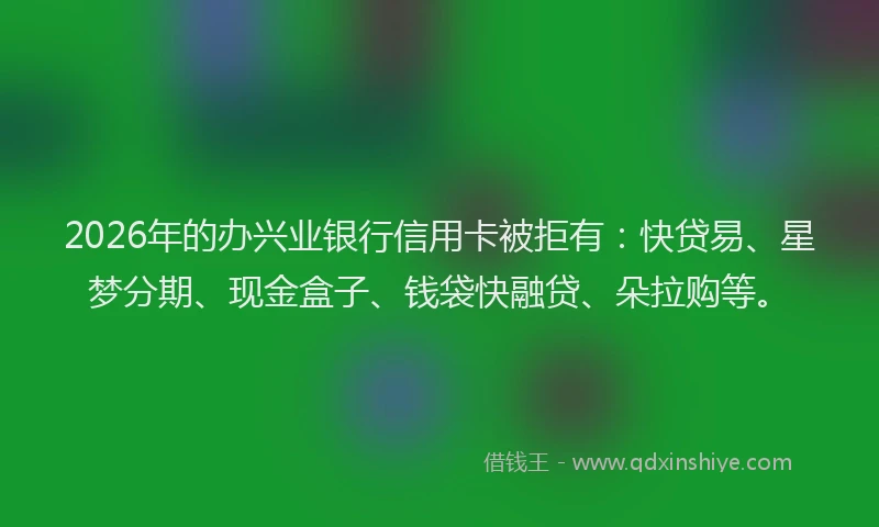 2026年的办兴业银行信用卡被拒有：快贷易、星梦分期、现金盒子、钱袋快融贷、朵拉购等。