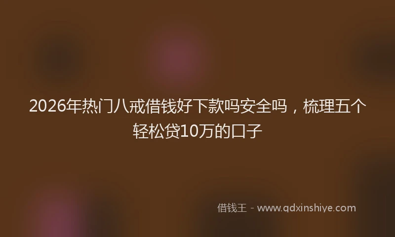 2026年热门八戒借钱好下款吗安全吗，梳理五个轻松贷10万的口子