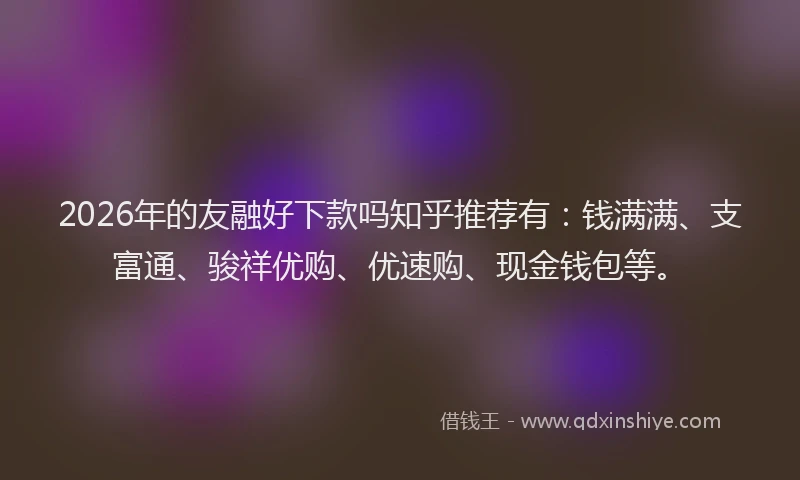 2026年的友融好下款吗知乎推荐有：钱满满、支富通、骏祥优购、优速购、现金钱包等。