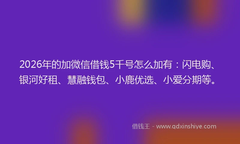 2026年的加微信借钱5千号怎么加有：闪电购、银河好租、慧融钱包、小鹿优选、小爱分期等。