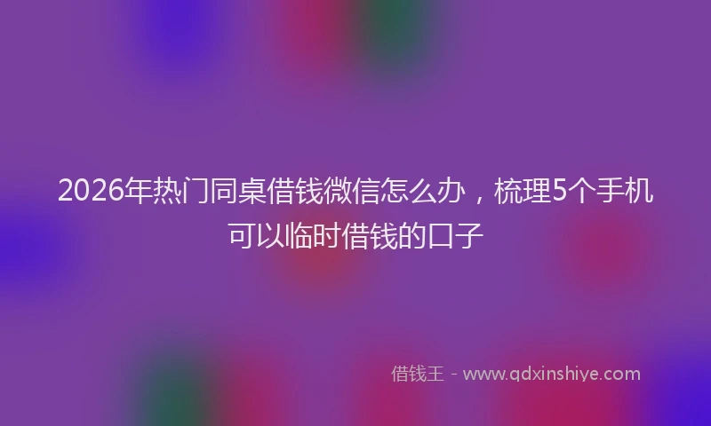 2026年热门同桌借钱微信怎么办，梳理5个手机可以临时借钱的口子