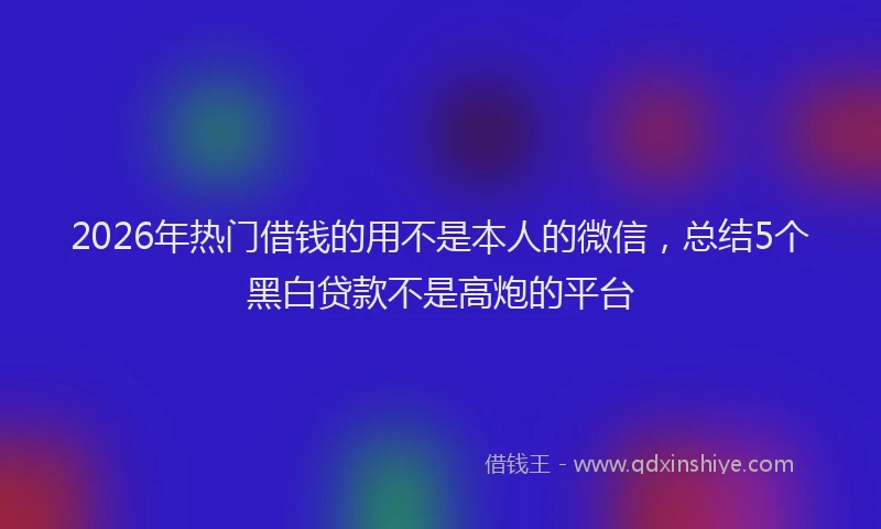 2026年热门借钱的用不是本人的微信，总结5个黑白贷款不是高炮的平台
