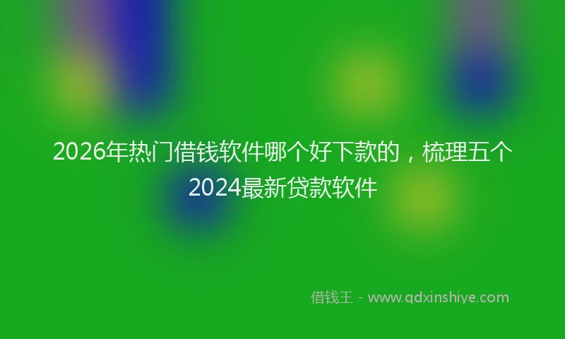 2026年热门借钱软件哪个好下款的，梳理五个2024最新贷款软件