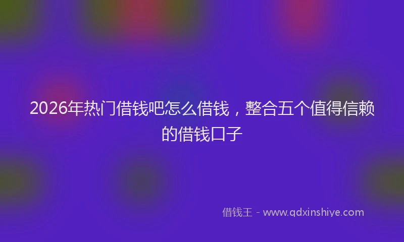 2026年热门借钱吧怎么借钱，整合五个值得信赖的借钱口子