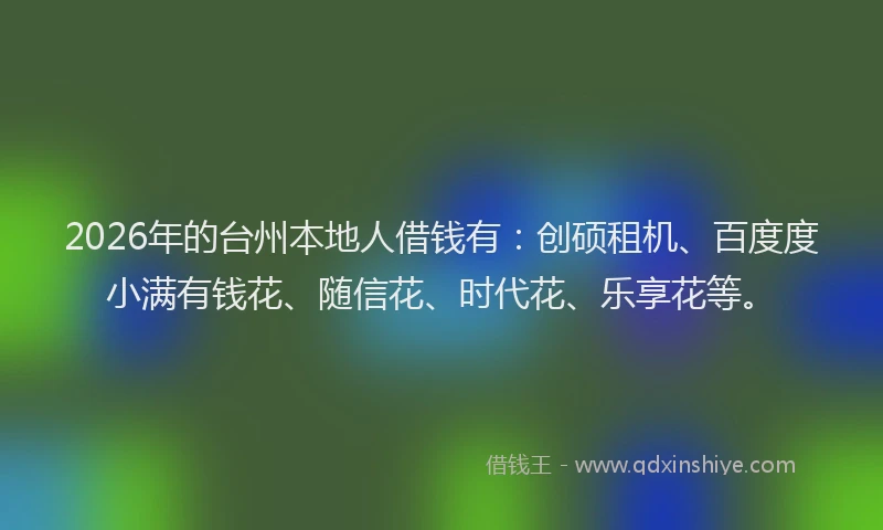 2026年的台州本地人借钱有：创硕租机、百度度小满有钱花、随信花、时代花、乐享花等。