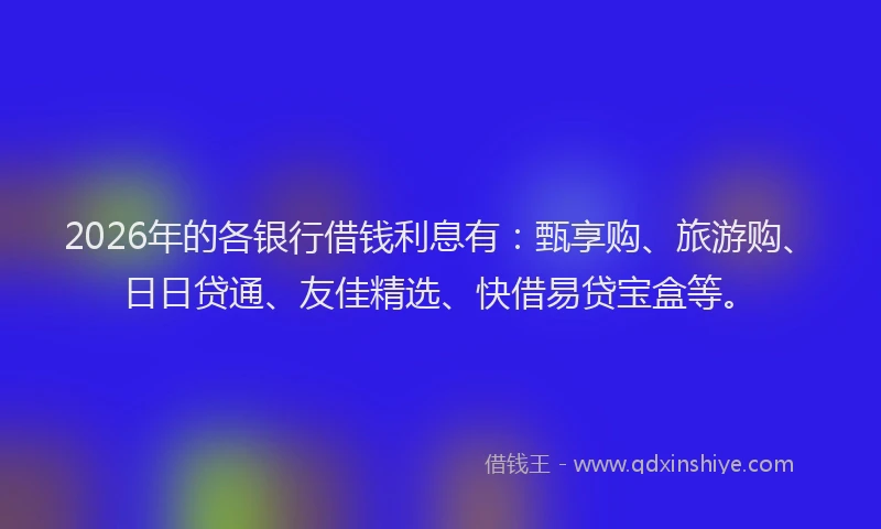 2026年的各银行借钱利息有：甄享购、旅游购、日日贷通、友佳精选、快借易贷宝盒等。