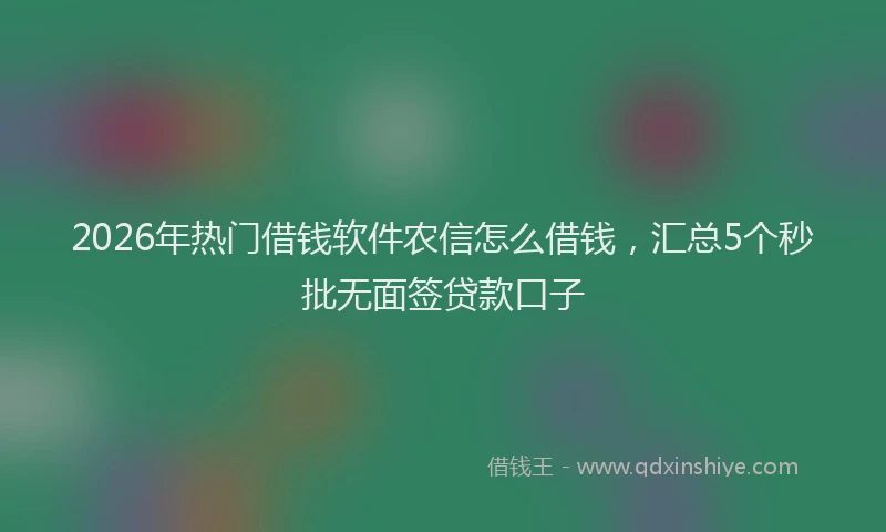 2026年热门借钱软件农信怎么借钱，汇总5个秒批无面签贷款口子