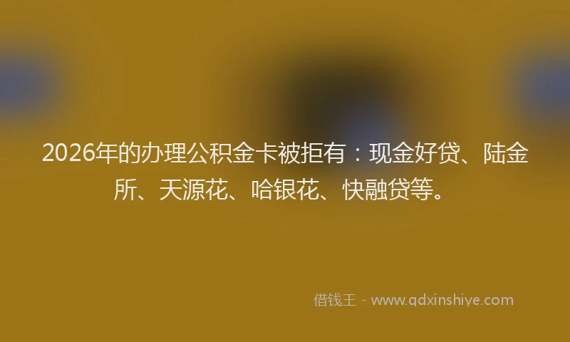 2026年的办理公积金卡被拒有：现金好贷、陆金所、天源花、哈银花、快融贷等。