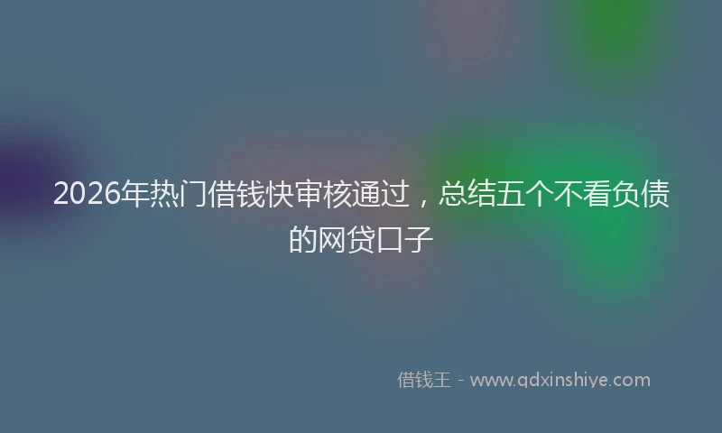 2026年热门借钱快审核通过，总结五个不看负债的网贷口子