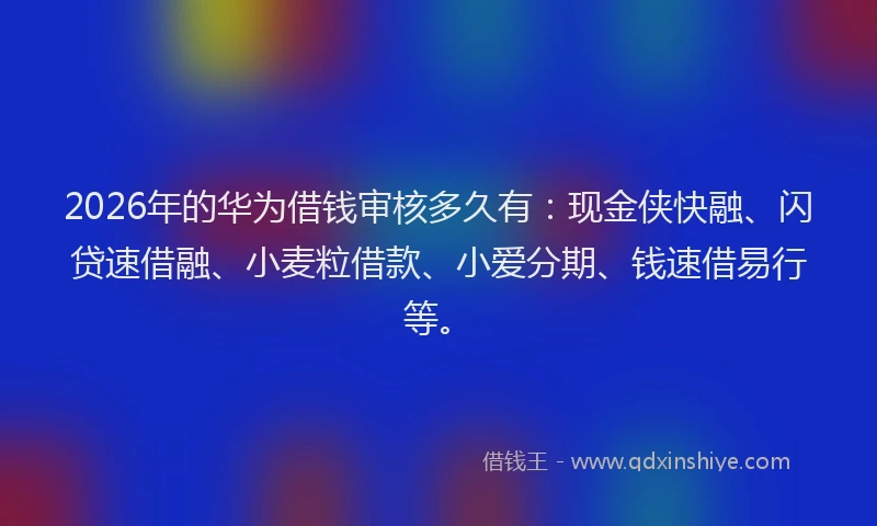 2026年的华为借钱审核多久有：现金侠快融、闪贷速借融、小麦粒借款、小爱分期、钱速借易行等。
