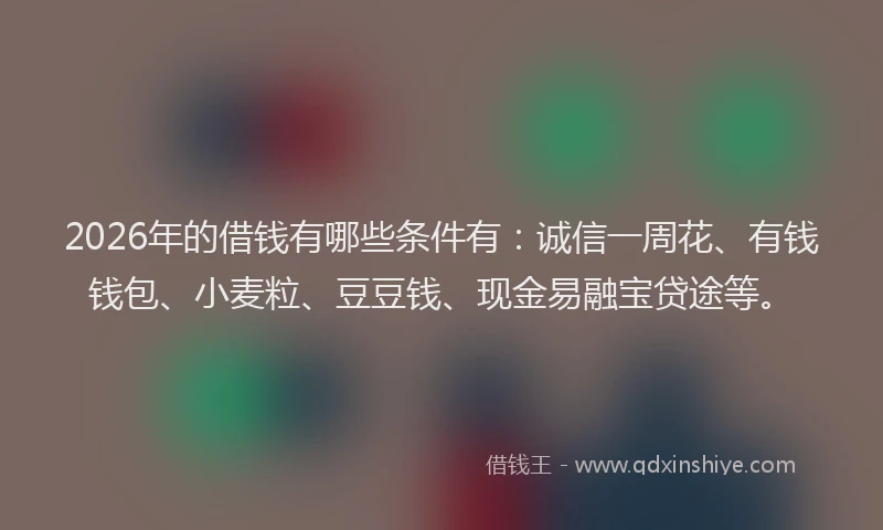 2026年的借钱有哪些条件有：诚信一周花、有钱钱包、小麦粒、豆豆钱、现金易融宝贷途等。