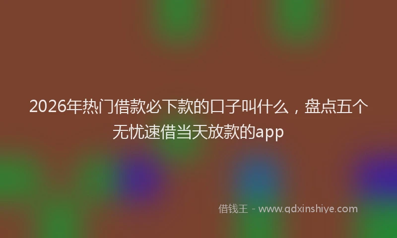 2026年热门借款必下款的口子叫什么，盘点五个无忧速借当天放款的app