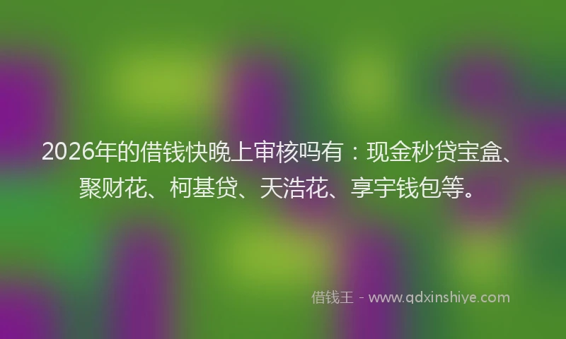 2026年的借钱快晚上审核吗有：现金秒贷宝盒、聚财花、柯基贷、天浩花、享宇钱包等。