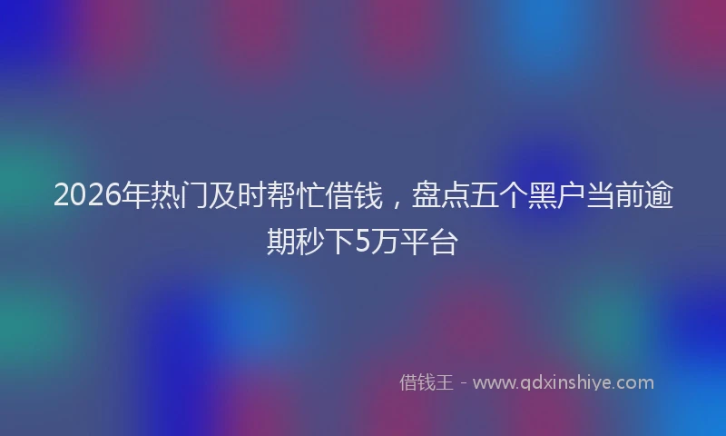 2026年热门及时帮忙借钱，盘点五个黑户当前逾期秒下5万平台