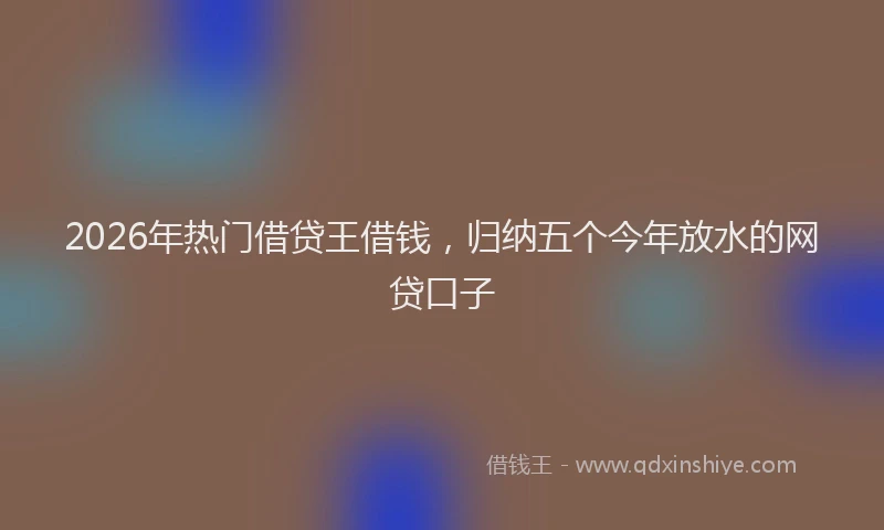 2026年热门借贷王借钱，归纳五个今年放水的网贷口子