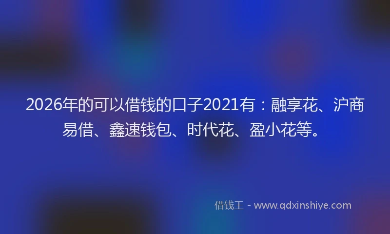 2026年的可以借钱的口子2021有：融享花、沪商易借、鑫速钱包、时代花、盈小花等。