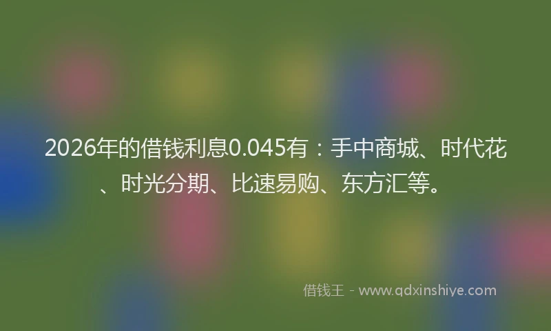 2026年的借钱利息0.045有：手中商城、时代花、时光分期、比速易购、东方汇等。