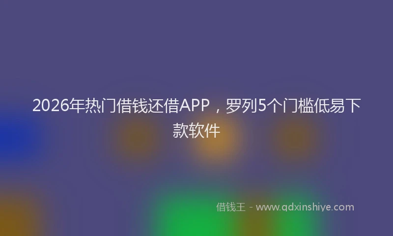 2026年热门借钱还借APP，罗列5个门槛低易下款软件