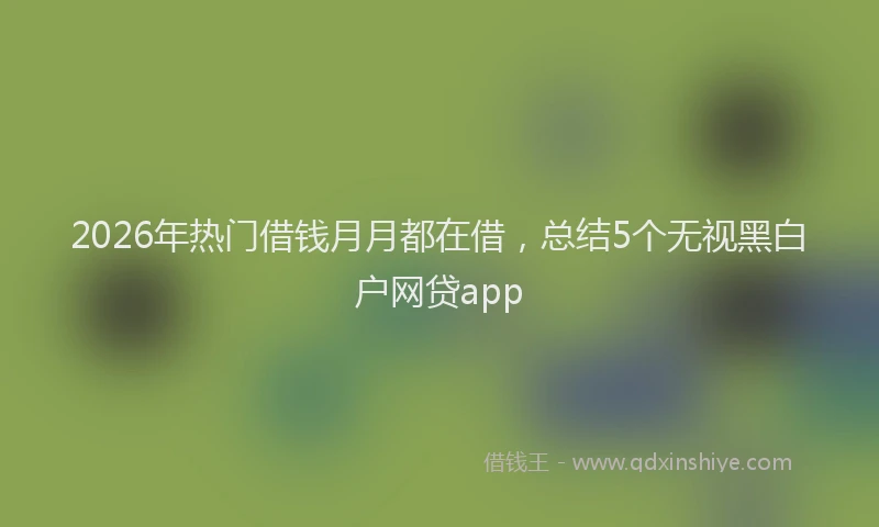 2026年热门借钱月月都在借，总结5个无视黑白户网贷app