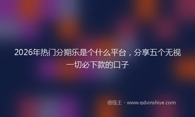 2026年热门分期乐是个什么平台，分享五个无视一切必下款的口子