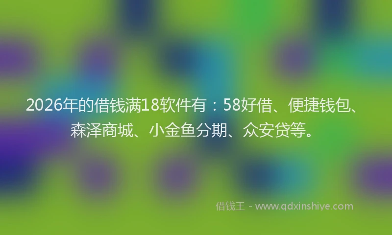 2026年的借钱满18软件有：58好借、便捷钱包、森泽商城、小金鱼分期、众安贷等。