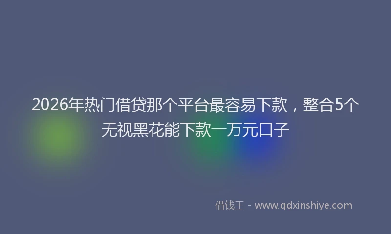 2026年热门借贷那个平台最容易下款，整合5个无视黑花能下款一万元口子