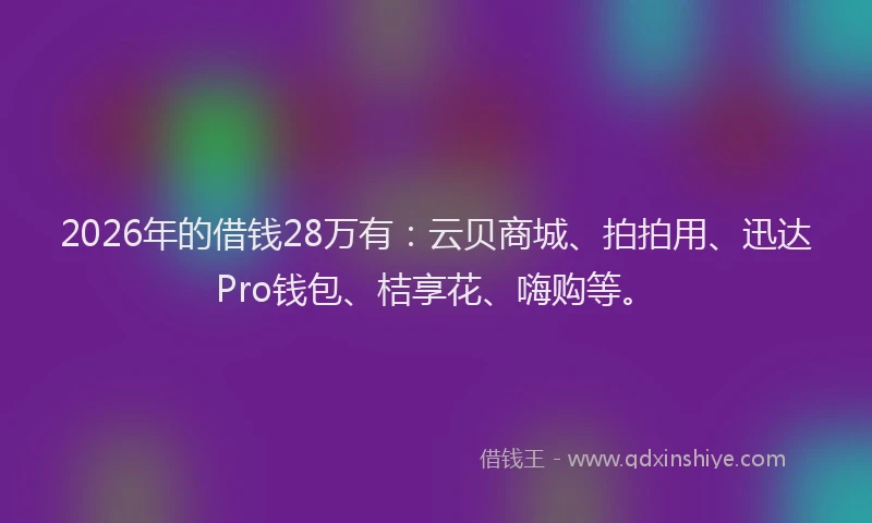 2026年的借钱28万有：云贝商城、拍拍用、迅达Pro钱包、桔享花、嗨购等。