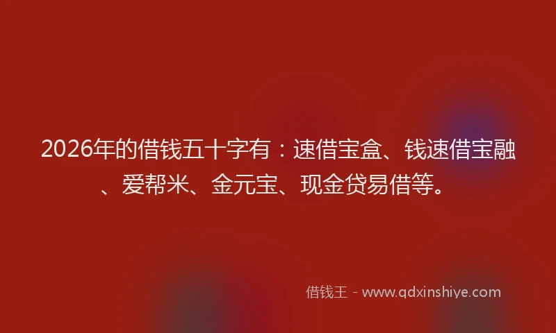 2026年的借钱五十字有：速借宝盒、钱速借宝融、爱帮米、金元宝、现金贷易借等。