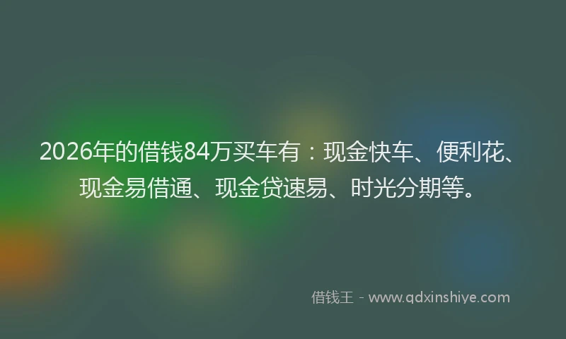 2026年的借钱84万买车有：现金快车、便利花、现金易借通、现金贷速易、时光分期等。