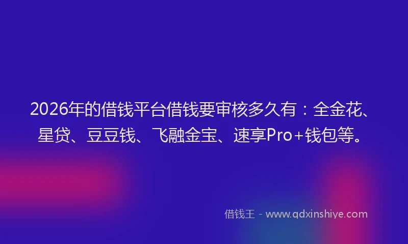 2026年的借钱平台借钱要审核多久有：全金花、星贷、豆豆钱、飞融金宝、速享Pro+钱包等。