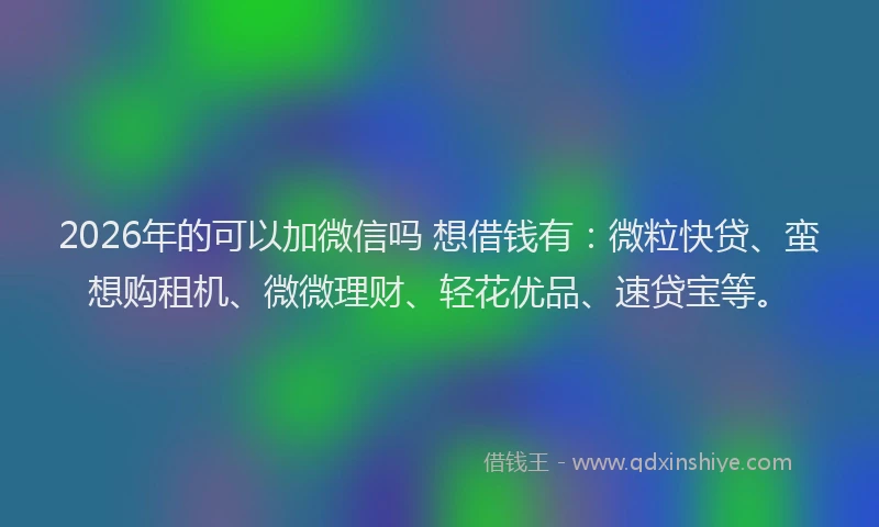 2026年的可以加微信吗 想借钱有：微粒快贷、蛮想购租机、微微理财、轻花优品、速贷宝等。